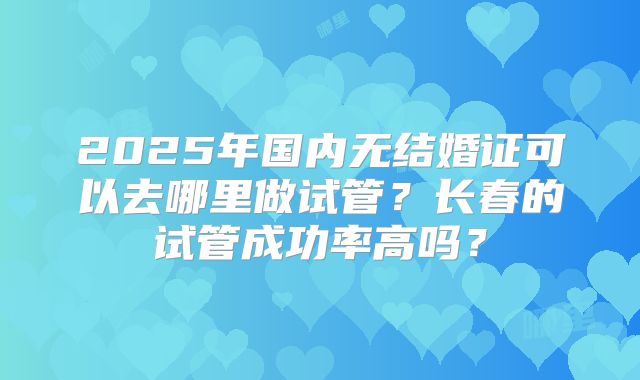 2025年国内无结婚证可以去哪里做试管?长春的试管成功率高吗?