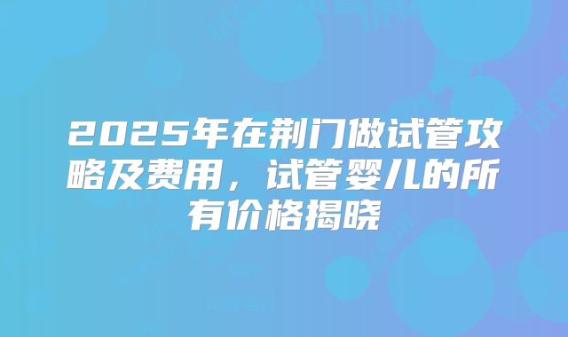 2025年在荆门做试管攻略及费用，试管婴儿的所有价格揭晓