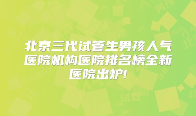北京三代试管生男孩人气医院机构医院排名榜全新医院出炉!