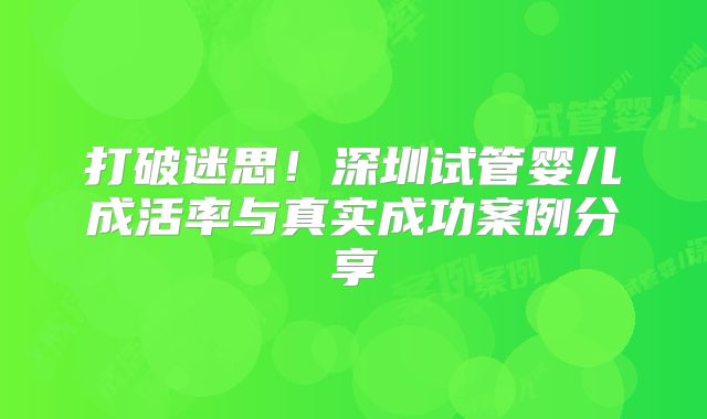 打破迷思!深圳试管婴儿成活率与真实成功案例分享