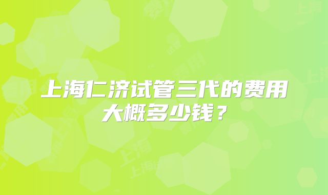 上海仁济试管三代的费用大概多少钱？