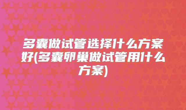 多囊做试管选择什么方案好(多囊卵巢做试管用什么方案)