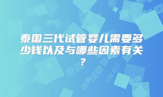 泰国三代试管婴儿需要多少钱以及与哪些因素有关?