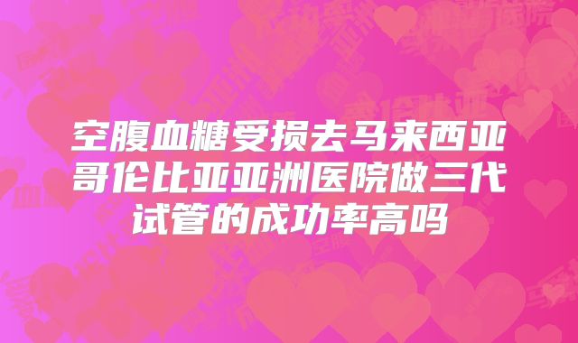 空腹血糖受损去马来西亚哥伦比亚亚洲医院做三代试管的成功率高吗