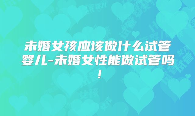 未婚女孩应该做什么试管婴儿-未婚女性能做试管吗！