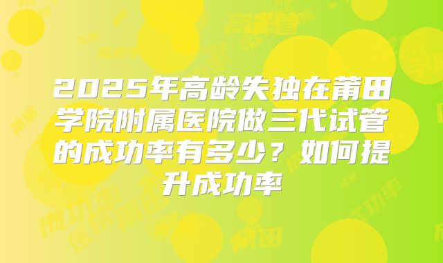 2025年高龄失独在莆田学院附属医院做三代试管的成功率有多少？如何提升成功率