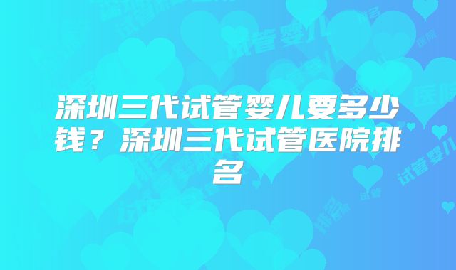 深圳三代试管婴儿要多少钱?深圳三代试管医院排名