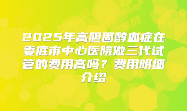 2025年高胆固醇血症在娄底市中心医院做三代试管的费用高吗?费用明细介绍