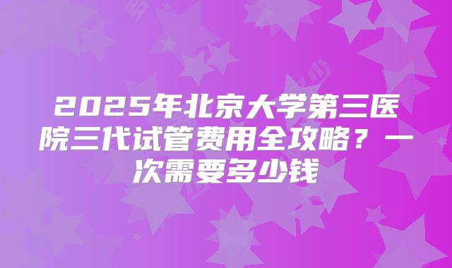 2025年北京大学第三医院三代试管费用全攻略？一次需要多少钱