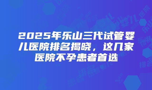 2025年乐山三代试管婴儿医院排名揭晓，这几家医院不孕患者首选
