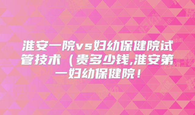淮安一院vs妇幼保健院试管技术(贵多少钱,淮安第一妇幼保健院!