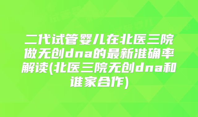二代试管婴儿在北医三院做无创dna的最新准确率解读(北医三院无创dna和谁家合作)