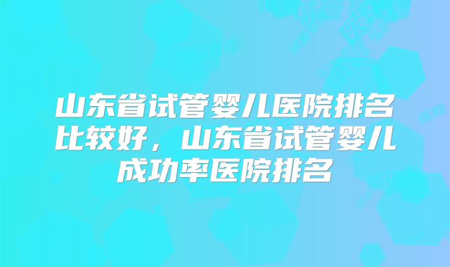 山东省试管婴儿医院排名比较好，山东省试管婴儿成功率医院排名
