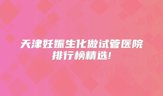 天津妊娠生化做试管医院排行榜精选!