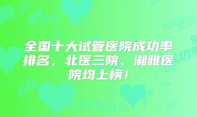 全国十大试管医院成功率排名，北医三院、湘雅医院均上榜！