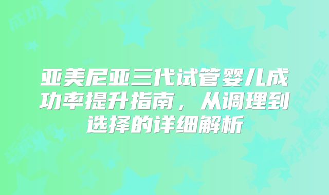 亚美尼亚三代试管婴儿成功率提升指南，从调理到选择的详细解析