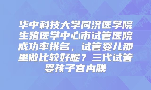 华中科技大学同济医学院生殖医学中心市试管医院成功率排名，试管婴儿那里做比较好呢？三代试管婴孩子宫内膜