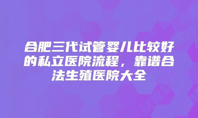 合肥三代试管婴儿比较好的私立医院流程，靠谱合法生殖医院大全