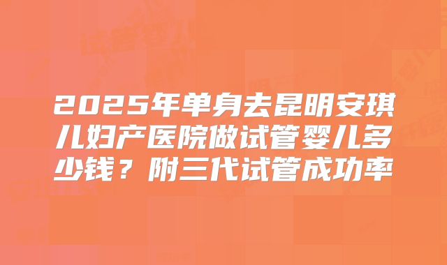 2025年单身去昆明安琪儿妇产医院做试管婴儿多少钱?附三代试管成功率
