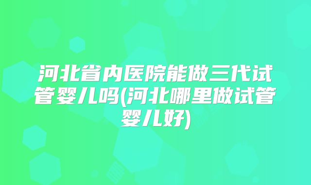 河北省内医院能做三代试管婴儿吗(河北哪里做试管婴儿好)