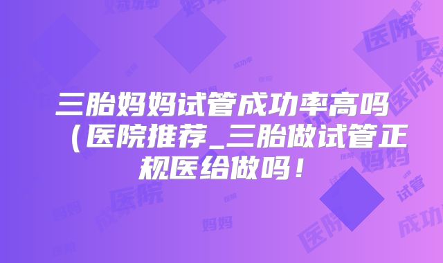 三胎妈妈试管成功率高吗（医院推荐_三胎做试管正规医给做吗！