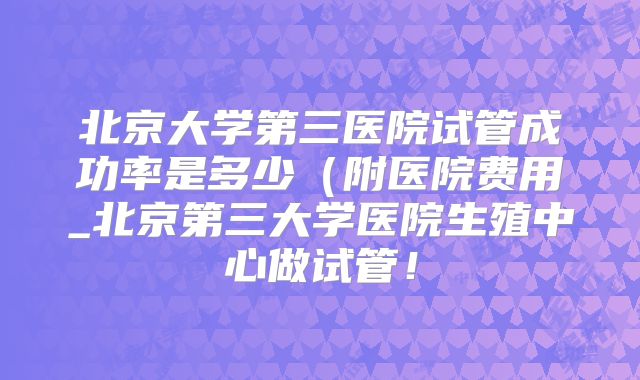 北京大学第三医院试管成功率是多少（附医院费用_北京第三大学医院生殖中心做试管！