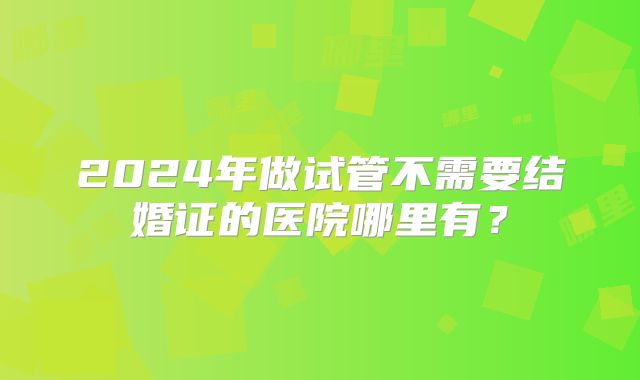 2024年做试管不需要结婚证的医院哪里有？