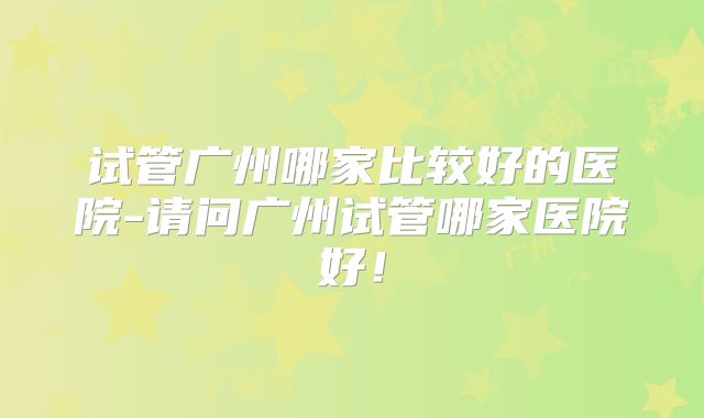 试管广州哪家比较好的医院-请问广州试管哪家医院好!