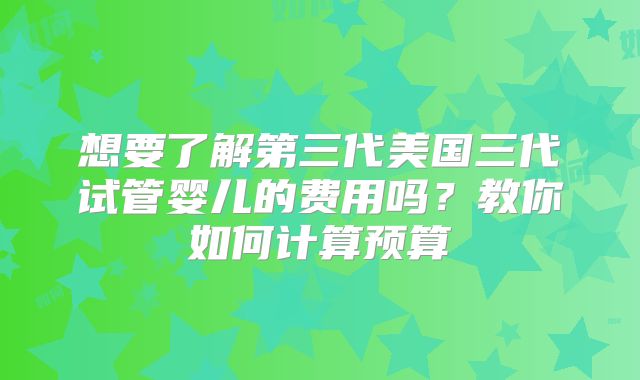 想要了解第三代美国三代试管婴儿的费用吗？教你如何计算预算