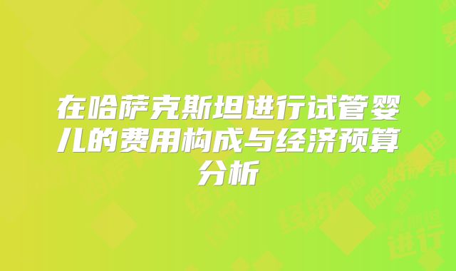 在哈萨克斯坦进行试管婴儿的费用构成与经济预算分析
