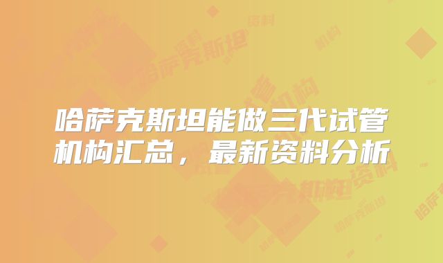哈萨克斯坦能做三代试管机构汇总，最新资料分析