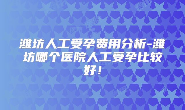 潍坊人工受孕费用分析-潍坊哪个医院人工受孕比较好!