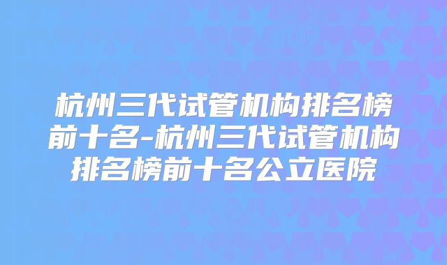 杭州三代试管机构排名榜前十名-杭州三代试管机构排名榜前十名公立医院