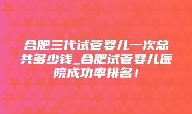 合肥三代试管婴儿一次总共多少钱_合肥试管婴儿医院成功率排名！