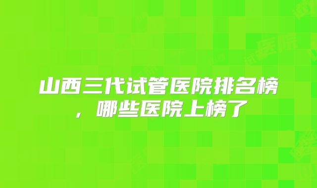 山西三代试管医院排名榜，哪些医院上榜了