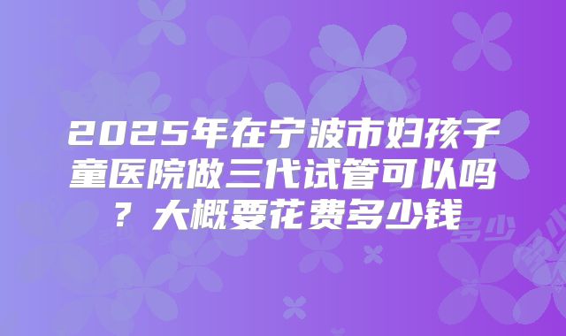 2025年在宁波市妇孩子童医院做三代试管可以吗?大概要花费多少钱
