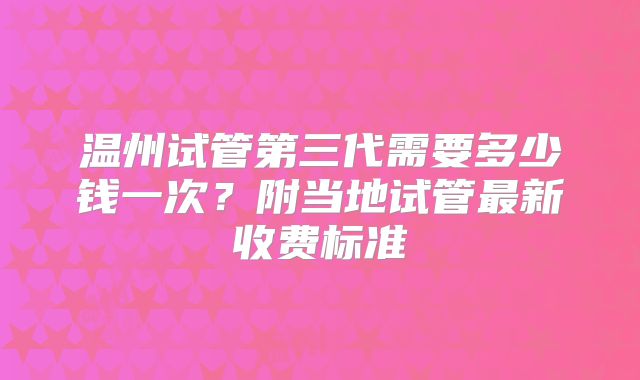 温州试管第三代需要多少钱一次？附当地试管最新收费标准