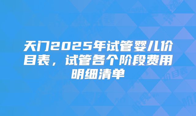 天门2025年试管婴儿价目表，试管各个阶段费用明细清单