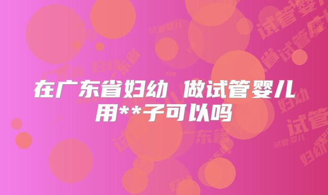在广东省妇幼 做试管婴儿用**子可以吗