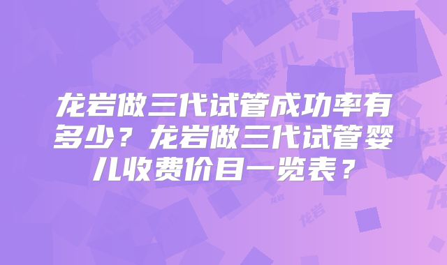 龙岩做三代试管成功率有多少？龙岩做三代试管婴儿收费价目一览表？