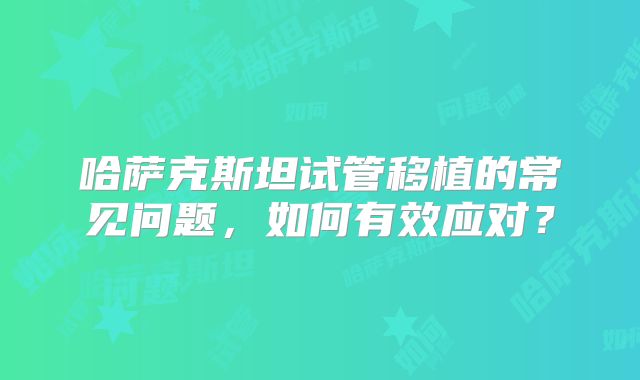 哈萨克斯坦试管移植的常见问题,如何有效应对?