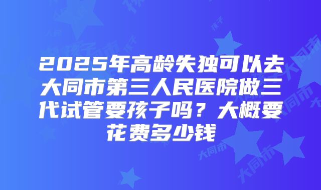 2025年高龄失独可以去大同市第三人民医院做三代试管要孩子吗?大概要花费多少钱