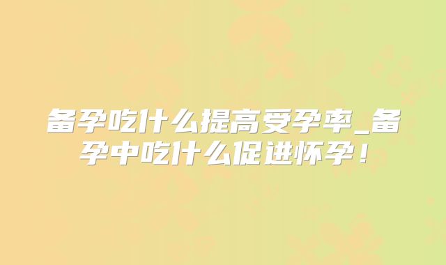备孕吃什么提高受孕率_备孕中吃什么促进怀孕！