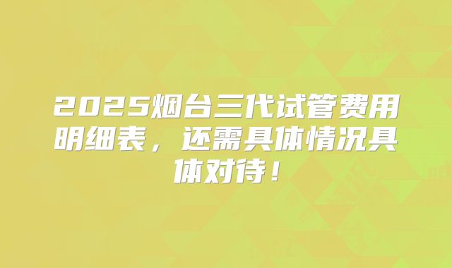 2025烟台三代试管费用明细表，还需具体情况具体对待！