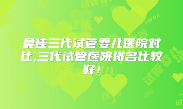 最佳三代试管婴儿医院对比,三代试管医院排名比较好！