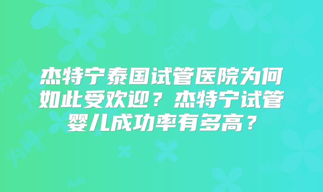 杰特宁泰国试管医院为何如此受欢迎？杰特宁试管婴儿成功率有多高？