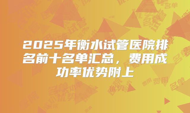 2025年衡水试管医院排名前十名单汇总，费用成功率优势附上