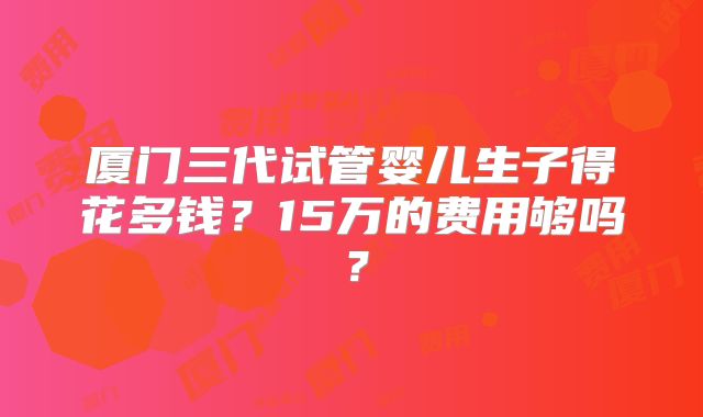 厦门三代试管婴儿生子得花多钱?15万的费用够吗?