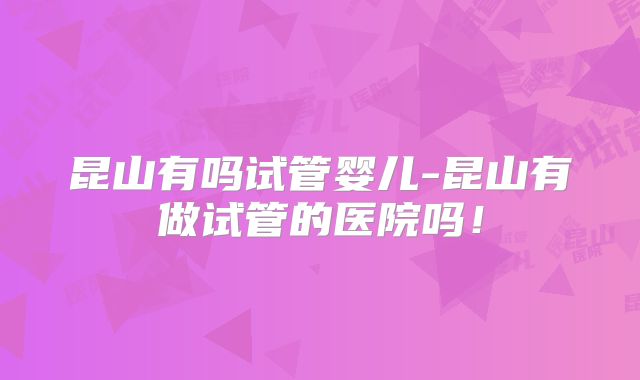 昆山有吗试管婴儿-昆山有做试管的医院吗！