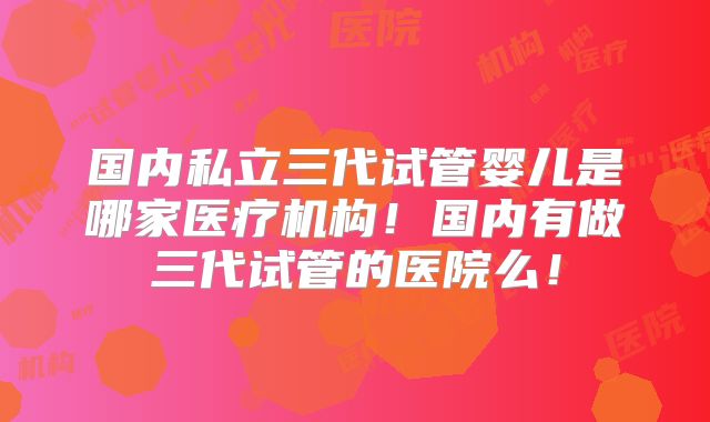 国内私立三代试管婴儿是哪家医疗机构！国内有做三代试管的医院么！